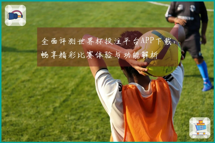 全面评测世界杯投注平台APP下载，畅享精彩比赛体验与功能解析