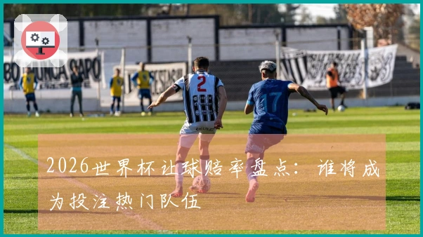 2026世界杯让球赔率盘点:谁将成为投注热门队伍