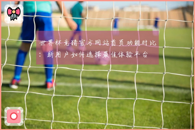 世界杯竞猜官方网站首页功能对比：新用户如何选择最佳体验平台