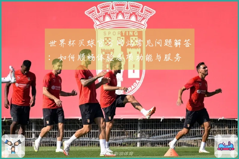 世界杯买球官方网站常见问题解答：如何顺畅体验各项功能与服务