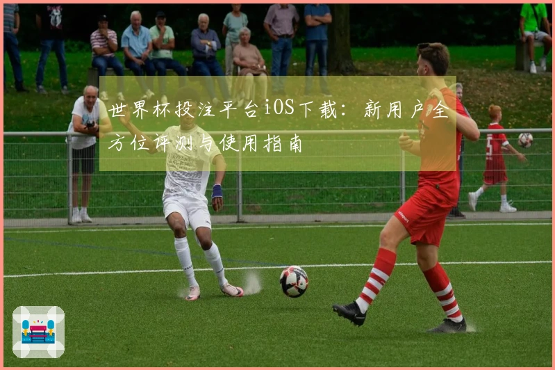 世界杯投注平台iOS下载:新用户全方位评测与使用指南