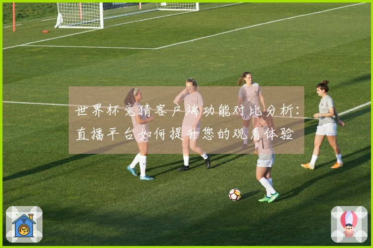 世界杯竞猜客户端功能对比分析：直播平台如何提升您的观看体验